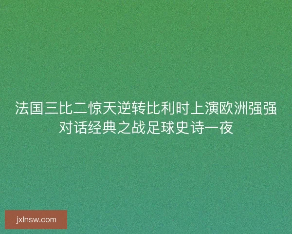 法国三比二惊天逆转比利时上演欧洲强强对话经典之战足球史诗一夜