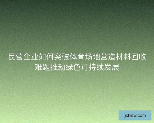 民营企业如何突破体育场地营造材料回收难题推动绿色可持续发展