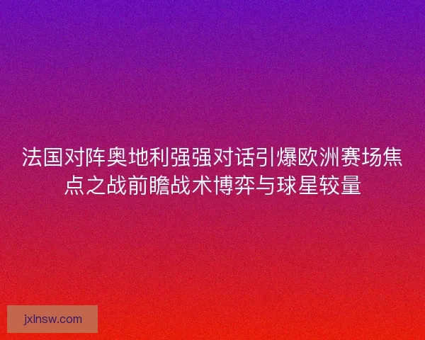 法国对阵奥地利强强对话引爆欧洲赛场焦点之战前瞻战术博弈与球星较量
