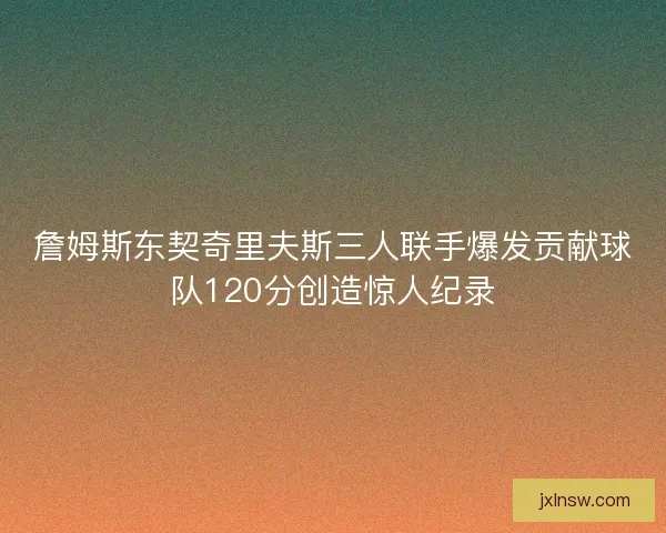 詹姆斯东契奇里夫斯三人联手爆发贡献球队120分创造惊人纪录