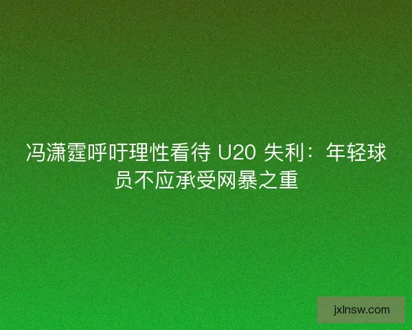 冯潇霆呼吁理性看待 U20 失利：年轻球员不应承受网暴之重