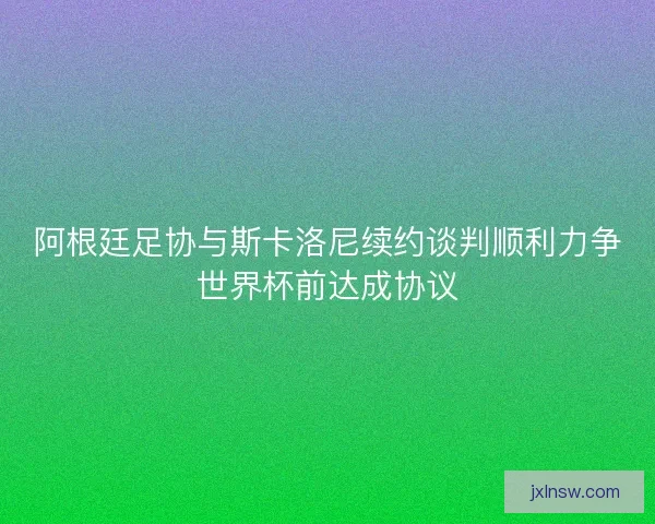 阿根廷足协与斯卡洛尼续约谈判顺利力争世界杯前达成协议 阿根廷足协与斯卡洛尼续约谈判顺利力争世界杯前达成协议
