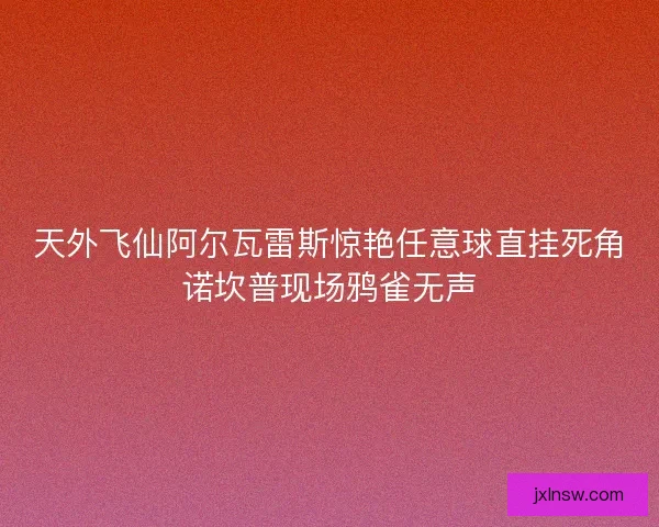 天外飞仙阿尔瓦雷斯惊艳任意球直挂死角诺坎普现场鸦雀无声 天外飞仙阿尔瓦雷斯惊艳任意球直挂死角诺坎普现场鸦雀无声