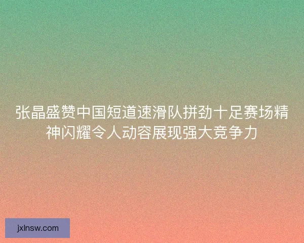 张晶盛赞中国短道速滑队拼劲十足赛场精神闪耀令人动容展现强大竞争力