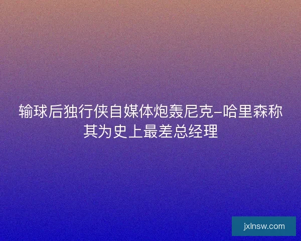 输球后独行侠自媒体炮轰尼克-哈里森称其为史上最差总经理 输球后独行侠自媒体炮轰尼克-哈里森称其为史上最差总经理