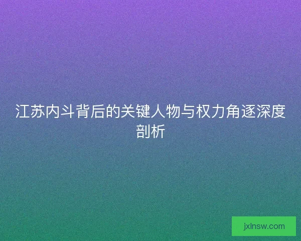 江苏内斗背后的关键人物与权力角逐深度剖析 江苏内斗背后的关键人物与权力角逐深度剖析