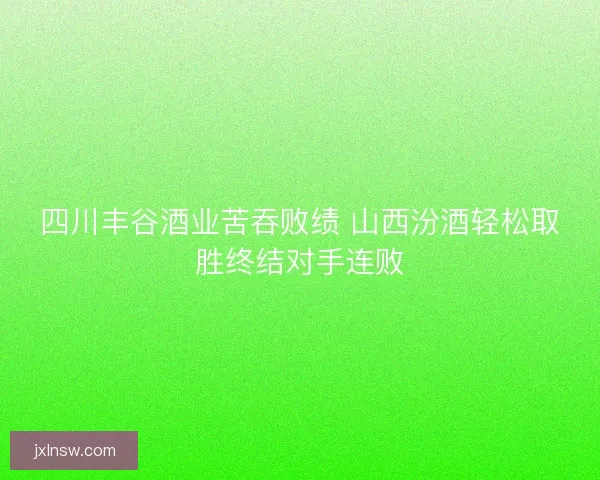 四川丰谷酒业苦吞败绩 山西汾酒轻松取胜终结对手连败 四川丰谷酒业苦吞败绩 山西汾酒轻松取胜终结对手连败