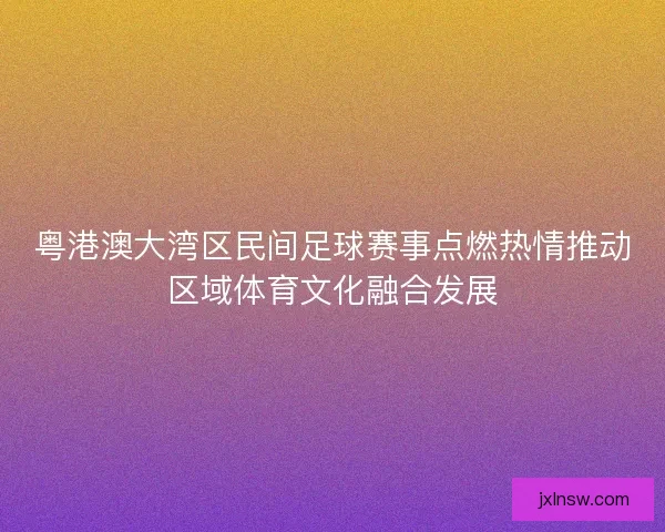 粤港澳大湾区民间足球赛事点燃热情推动区域体育文化融合发展 粤港澳大湾区民间足球赛事点燃热情推动区域体育文化融合发展