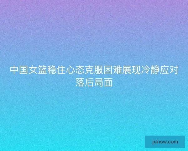 中国女篮稳住心态克服困难展现冷静应对落后局面 中国女篮稳住心态克服困难展现冷静应对落后局面