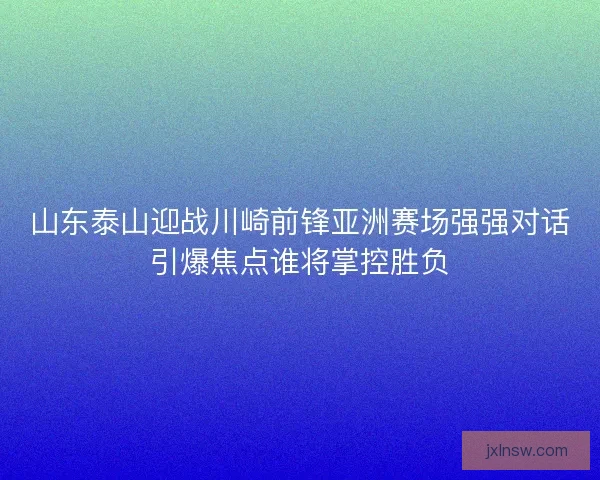 山东泰山迎战川崎前锋亚洲赛场强强对话引爆焦点谁将掌控胜负