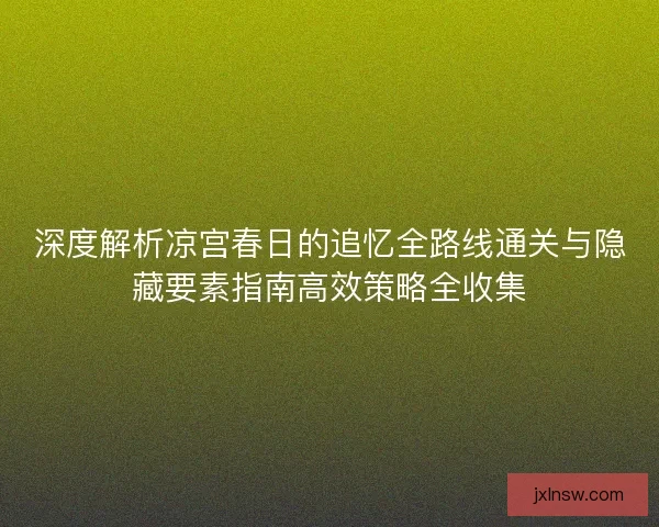 深度解析凉宫春日的追忆全路线通关与隐藏要素指南高效策略全收集