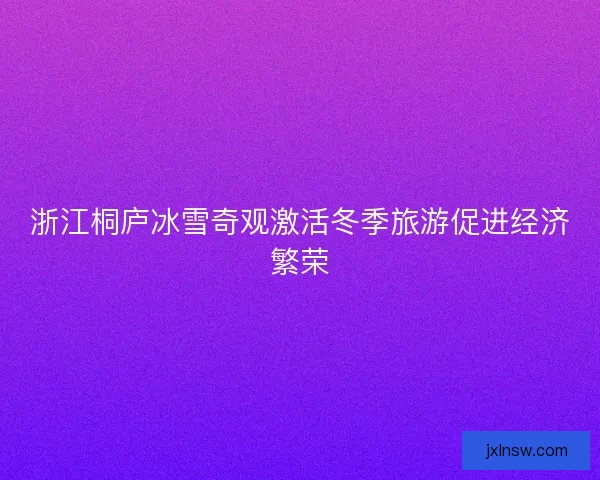 浙江桐庐冰雪奇观激活冬季旅游促进经济繁荣 浙江桐庐冰雪奇观激活冬季旅游促进经济繁荣