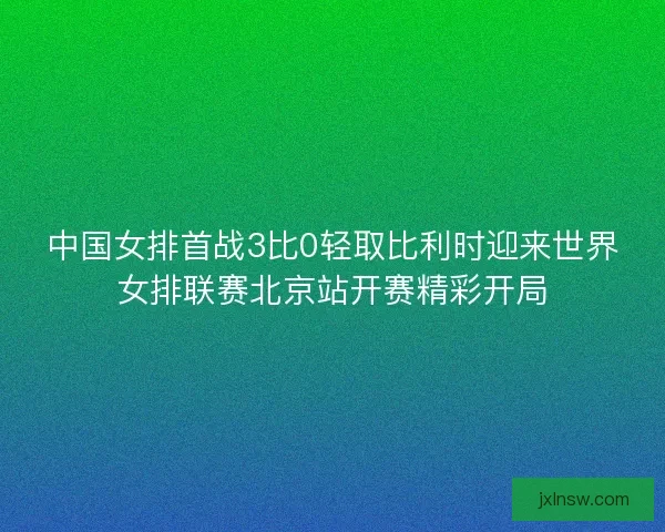 中国女排首战3比0轻取比利时迎来世界女排联赛北京站开赛精彩开局 中国女排首战3比0轻取比利时迎来世界女排联赛北京站开赛精彩开局