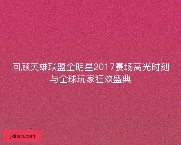回顾英雄联盟全明星2017赛场高光时刻与全球玩家狂欢盛典 回顾英雄联盟全明星2017赛场高光时刻与全球玩家狂欢盛典