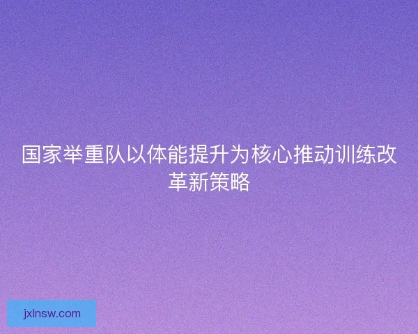 国家举重队以体能提升为核心推动训练改革新策略