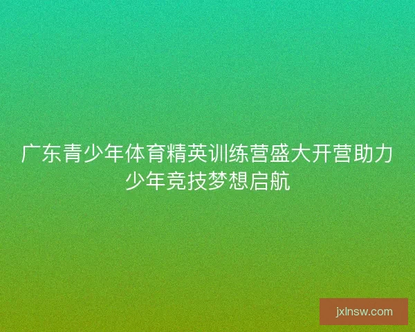 广东青少年体育精英训练营盛大开营助力少年竞技梦想启航