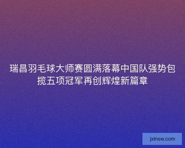 瑞昌羽毛球大师赛圆满落幕中国队强势包揽五项冠军再创辉煌新篇章 瑞昌羽毛球大师赛圆满落幕中国队强势包揽五项冠军再创辉煌新篇章
