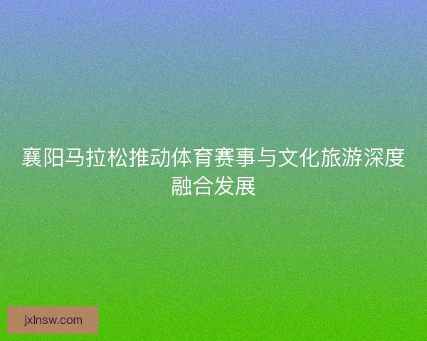 襄阳马拉松推动体育赛事与文化旅游深度融合发展 襄阳马拉松推动体育赛事与文化旅游深度融合发展