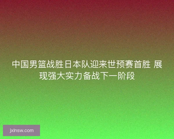 中国男篮战胜日本队迎来世预赛首胜 展现强大实力备战下一阶段 中国男篮战胜日本队迎来世预赛首胜 展现强大实力备战下一阶段