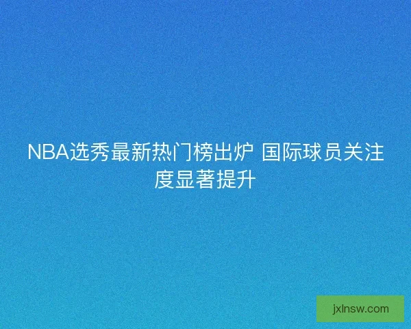 NBA选秀最新热门榜出炉 国际球员关注度显著提升 NBA选秀最新热门榜出炉 国际球员关注度显著提升