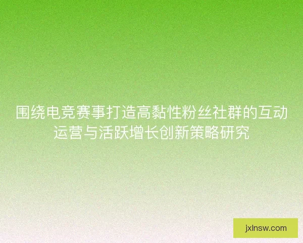 围绕电竞赛事打造高黏性粉丝社群的互动运营与活跃增长创新策略研究 围绕电竞赛事打造高黏性粉丝社群的互动运营与活跃增长创新策略研究