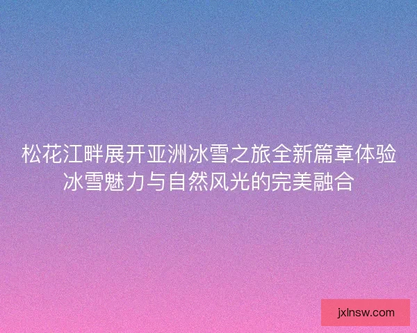 松花江畔展开亚洲冰雪之旅全新篇章体验冰雪魅力与自然风光的完美融合 松花江畔展开亚洲冰雪之旅全新篇章体验冰雪魅力与自然风光的完美融合
